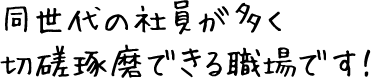 同世代の社員が多く切磋琢磨できる職場です！